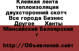 Клейкая лента, теплоизоляция, двухсторонний скотч - Все города Бизнес » Другое   . Ханты-Мансийский,Белоярский г.